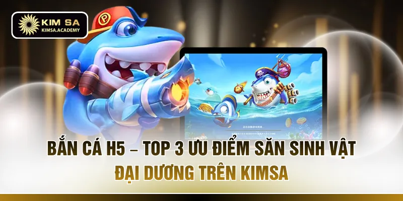 Bắn Cá H5 – Top 3 Ưu Điểm Săn Sinh Vật Đại Dương Trên KIMSA